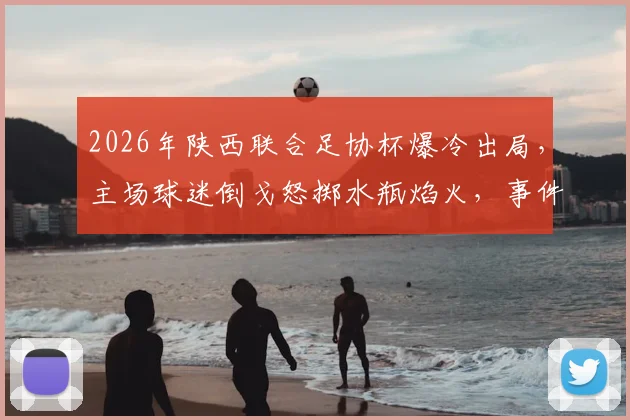 2026年陕西联合足协杯爆冷出局,主场球迷倒戈怒掷水瓶焰火,事件深度还原与背后原因剖析