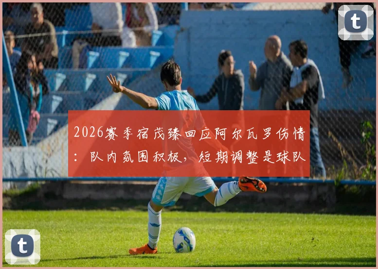 2026赛季宿茂臻回应阿尔瓦罗伤情：队内氛围积极，短期调整是球队冲刺关键
