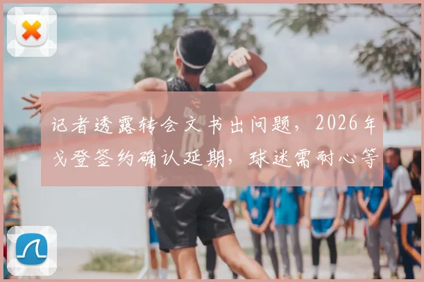 记者透露转会文书出问题，2026年戈登签约确认延期，球迷需耐心等待最终结果