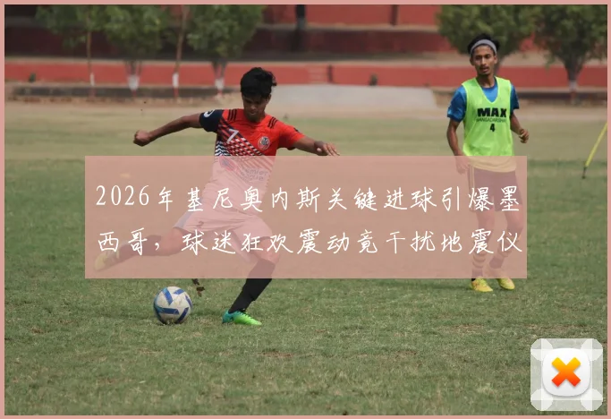 2026年基尼奥内斯关键进球引爆墨西哥,球迷狂欢震动竟干扰地震仪数据,墨媒深度还原现场