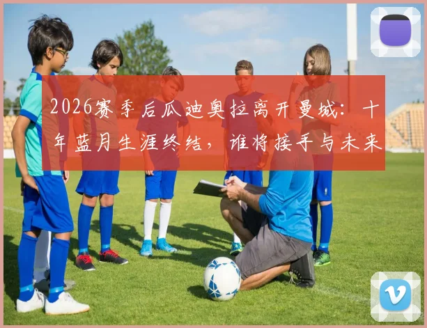 2026赛季后瓜迪奥拉离开曼城:十年蓝月生涯终结,谁将接手与未来影响分析