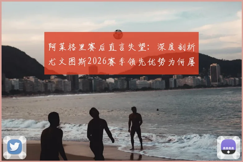 阿莱格里赛后直言失望：深度剖析尤文图斯2026赛季领先优势为何屡次丢失，教练与球员的问题出在哪里