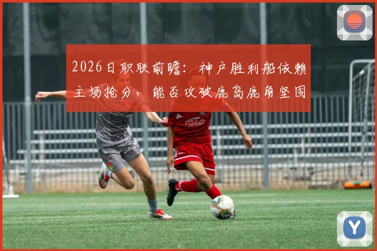 2026日职联前瞻：神户胜利船依赖主场抢分，能否攻破鹿岛鹿角坚固防线？