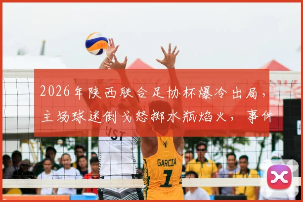 2026年陕西联合足协杯爆冷出局，主场球迷倒戈怒掷水瓶焰火，事件深度还原与背后原因剖析