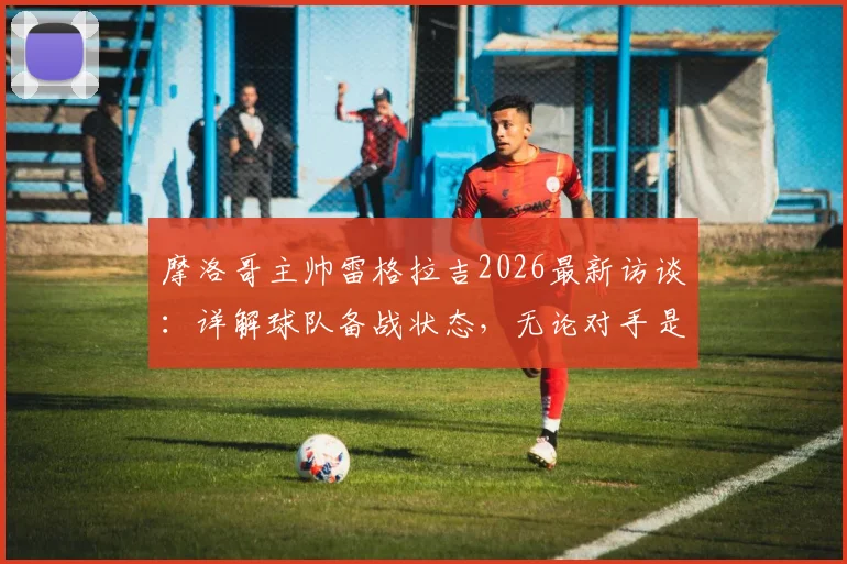 摩洛哥主帅雷格拉吉2026最新访谈：详解球队备战状态，无论对手是谁我们目标就是胜利
