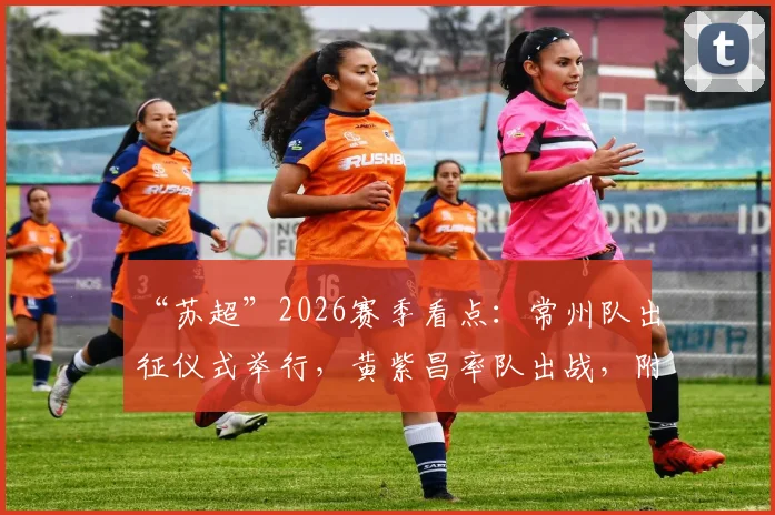 “苏超”2026赛季看点：常州队出征仪式举行，黄紫昌率队出战，附最新阵容与赛程前瞻