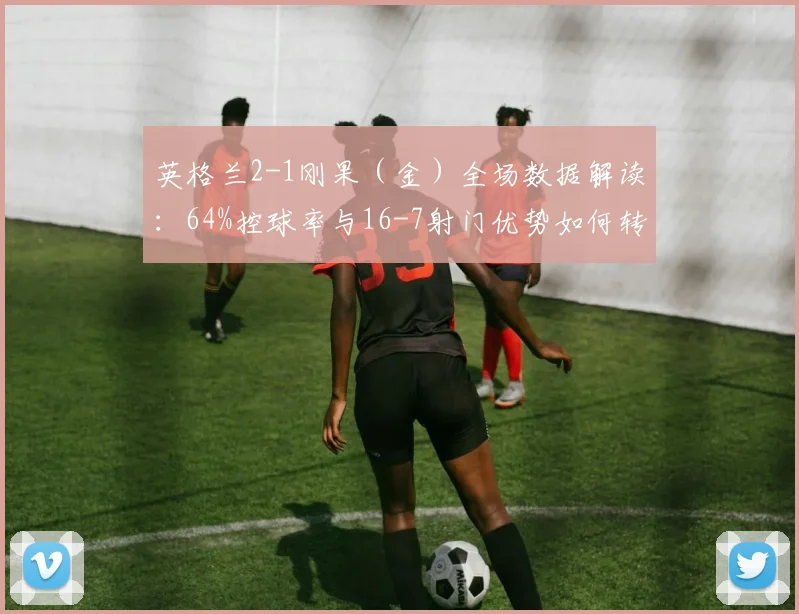 英格兰2-1刚果（金）全场数据解读：64%控球率与16-7射门优势如何转化为胜利