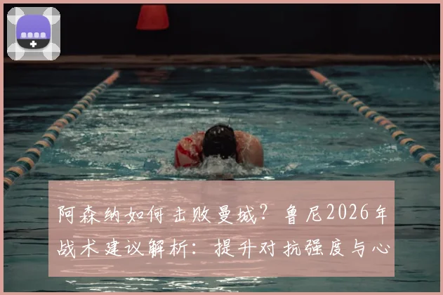 阿森纳如何击败曼城？鲁尼2026年战术建议解析：提升对抗强度与心理博弈是关键