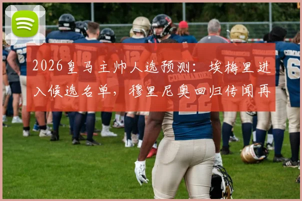 2026皇马主帅人选预测:埃梅里进入候选名单,穆里尼奥回归传闻再起,附安切洛蒂接班人分析