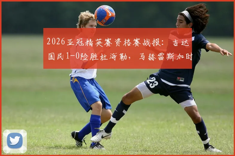 2026亚冠精英赛资格赛战报：吉达国民1-0险胜杜海勒，马赫雷斯加时上演绝杀好戏