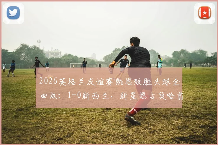 2026英格兰友谊赛凯恩致胜头球全回放:1-0新西兰,新星恩古莫哈首秀数据技术统计