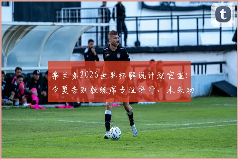 弗兰克2026世界杯解说计划官宣:今夏告别教练席专注学习,未来动向引关注