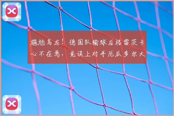 尴尬乌龙!德国队输球后格雷茨卡心不在焉,竟误上对手厄瓜多尔大巴车,引热议