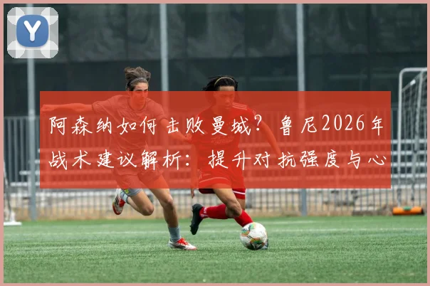 阿森纳如何击败曼城？鲁尼2026年战术建议解析：提升对抗强度与心理博弈是关键