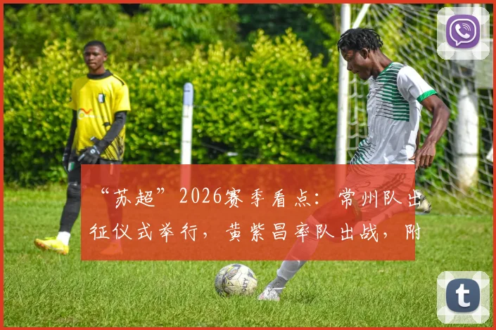 “苏超”2026赛季看点：常州队出征仪式举行，黄紫昌率队出战，附最新阵容与赛程前瞻